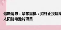 最新消息：华东重机：拟终止投建亳州年产10GW N型高效太阳能电池片项目