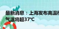 最新消息：上海发布高温橙色预警 今天最高气温将超37℃