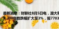 最新消息：财联社8月5日电，澳大利亚S&amp;P/ASX 200指数跌幅扩大至3%，报7703.9点。