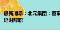 最新消息：北元集团：董事吉秀峰、总经理刘延财辞职