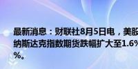 最新消息：财联社8月5日电，美股股指期货扩大跌幅，其中纳斯达克指数期货跌幅扩大至1.6%，标普500指数期货跌1%。