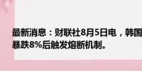 最新消息：财联社8月5日电，韩国创业板指（KOSDAQ）暴跌8%后触发熔断机制。