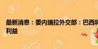 最新消息：委内瑞拉外交部：巴西将代表秘鲁、阿根廷在委利益