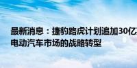 最新消息：捷豹路虎计划追加30亿英镑开支 以支撑其针对电动汽车市场的战略转型