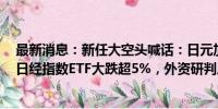 最新消息：新任大空头喊话：日元加息意味全球衰退开始！日经指数ETF大跌超5%，外资研判后市