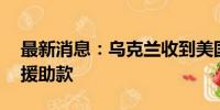 最新消息：乌克兰收到美国提供的39亿美元援助款