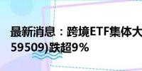 最新消息：跨境ETF集体大跌 纳指科技ETF(159509)跌超9%