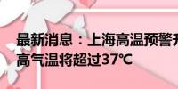 最新消息：上海高温预警升级为橙色 预计最高气温将超过37℃