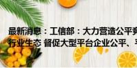 最新消息：工信部：大力营造公平竞争、开放共享的互联网行业生态 督促大型平台企业公平、平等对待第三方企业