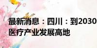 最新消息：四川：到2030年将形成世界级核医疗产业发展高地