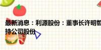 最新消息：利源股份：董事长许明哲计划不低于1000万元增持公司股份