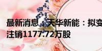 最新消息：天华新能：拟变更回购股份用途并注销1177.72万股