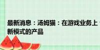 最新消息：汤姆猫：在游戏业务上 公司储备了多款新玩法、新模式的产品