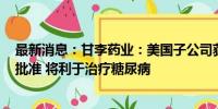 最新消息：甘李药业：美国子公司获得 FDA 药品临床试验批准 将利于治疗糖尿病