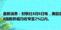 最新消息：财联社8月6日电，美股震荡回升，道指、标普500指数跌幅均收窄至2%以内。