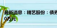 最新消息：精艺股份：债券逾期兑付金额8550万元