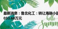 最新消息：鲁北化工：转让海融小额贷款15%股权 交易价3053.68万元