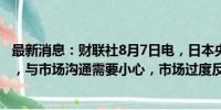 最新消息：财联社8月7日电，日本央行副行长内田真一表示，与市场沟通需要小心，市场过度反应不可取。