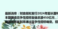 最新消息：财政部拟发行2024年超长期特别国债（五期）（20年期）。本期国债竞争性招标面值总额450亿元，不进行甲类成员追加投标。本期国债票面利率通过竞争性招标确定。招标