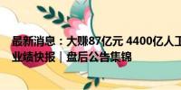 最新消息：大赚87亿元 4400亿人工智能概念股披露半年度业绩快报｜盘后公告集锦