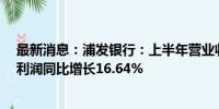 最新消息：浦发银行：上半年营业收入882.48亿元 归母净利润同比增长16.64%