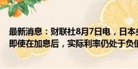 最新消息：财联社8月7日电，日本央行行长内田真一表示，即使在加息后，实际利率仍处于负值。