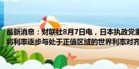 最新消息：财联社8月7日电，日本执政党重要人物石破茂称，日本央行将利率逐步与处于正值区域的世界利率对齐，处于正确的利率路径上。