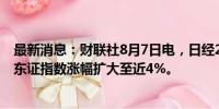 最新消息：财联社8月7日电，日经225指数涨幅扩大至3%。东证指数涨幅扩大至近4%。