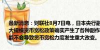 最新消息：财联社8月7日电，日本央行副行长内田真一称，逾10年的大规模货币宽松政策确实产生了各种副作用。我们计划中的缩减购债可能不会导致货币宽松力度发生重大改变。