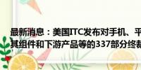 最新消息：美国ITC发布对手机、平板电脑、笔记本电脑及其组件和下游产品等的337部分终裁