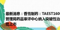 最新消息：香雪制药：TAEST16001注射液被国家药品监督管理局药品审评中心纳入突破性治疗品种名单 并不代表能获批上市