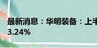 最新消息：华明装备：上半年营收同比增长23.24%