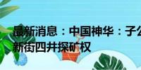 最新消息：中国神华：子公司取得新街三井、新街四井探矿权