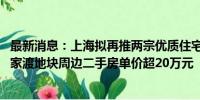 最新消息：上海拟再推两宗优质住宅地块：均位于静安区 曹家渡地块周边二手房单价超20万元