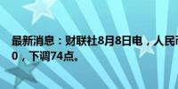 最新消息：财联社8月8日电，人民币兑美元中间价报7.1460，下调74点。