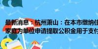 最新消息：杭州萧山：在本市缴纳住房公积金的 可以购房人家庭为单位申请提取公积金用于支付首付款