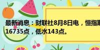 最新消息：财联社8月8日电，恒指期货夜盘收跌0.94%，报16735点，低水143点。