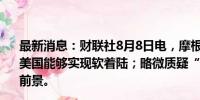 最新消息：财联社8月8日电，摩根大通CEO戴蒙表示，希望美国能够实现软着陆；略微质疑“美国通胀将重返2%”的前景。