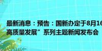 最新消息：预告：国新办定于8月16日上午10时举行“推动高质量发展”系列主题新闻发布会