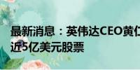 最新消息：英伟达CEO黄仁勋6-7月累计套现近5亿美元股票