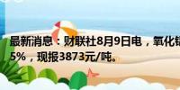 最新消息：财联社8月9日电，氧化铝期货主力合约拉升涨超5%，现报3873元/吨。