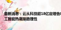 最新消息：云从科技超18亿定增告吹 募资额曾“腰斩” 人工智能热潮渐趋理性