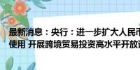 最新消息：央行：进一步扩大人民币在跨境贸易和投资中的使用 开展跨境贸易投资高水平开放试点