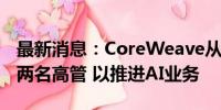 最新消息：CoreWeave从谷歌和甲骨文聘请两名高管 以推进AI业务