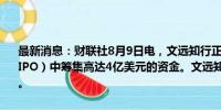 最新消息：财联社8月9日电，文远知行正在寻求在美国首次公开募股（IPO）中筹集高达4亿美元的资金。文远知行可能最早将在下周启动IPO。