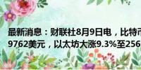 最新消息：财联社8月9日电，比特币涨幅扩大至8.4%，报59762美元，以太坊大涨9.3%至2566美元。