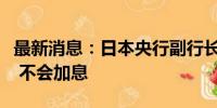 最新消息：日本央行副行长：在市场不稳定时 不会加息