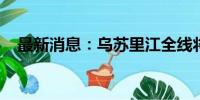 最新消息：乌苏里江全线将发生超保洪水