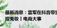 最新消息：雷军在抖音带货 京东百亿补贴重投美妆丨电商大事