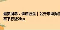 最新消息：债市收盘｜公开市场操作零投放，10年国债收益率下行近2bp